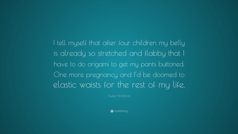 Ayelet Waldman Quote: “I tell myself that after four children my belly is already so stretched and flabby that I have to do origami to get my pants buttoned. One more pregnancy and I’d be doomed to elastic waists for the rest of my life.”
