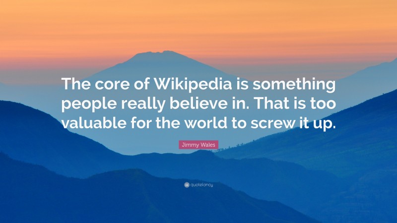 Jimmy Wales Quote: “The core of Wikipedia is something people really believe in. That is too valuable for the world to screw it up.”