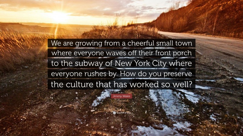 Jimmy Wales Quote: “We are growing from a cheerful small town where everyone waves off their front porch to the subway of New York City where everyone rushes by. How do you preserve the culture that has worked so well?”