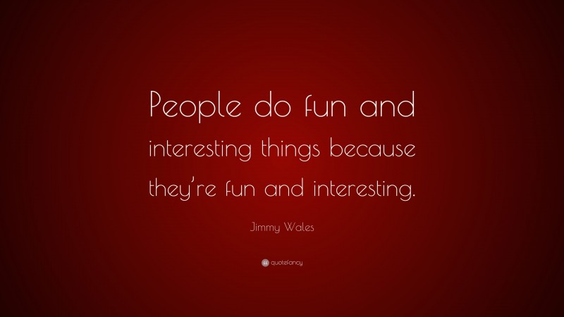 Jimmy Wales Quote: “People do fun and interesting things because they’re fun and interesting.”