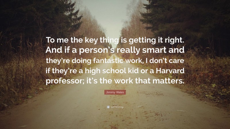 Jimmy Wales Quote: “To me the key thing is getting it right. And if a person’s really smart and they’re doing fantastic work, I don’t care if they’re a high school kid or a Harvard professor; it’s the work that matters.”