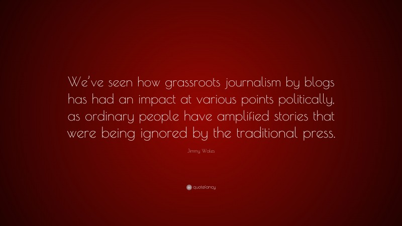 Jimmy Wales Quote: “We’ve seen how grassroots journalism by blogs has had an impact at various points politically, as ordinary people have amplified stories that were being ignored by the traditional press.”