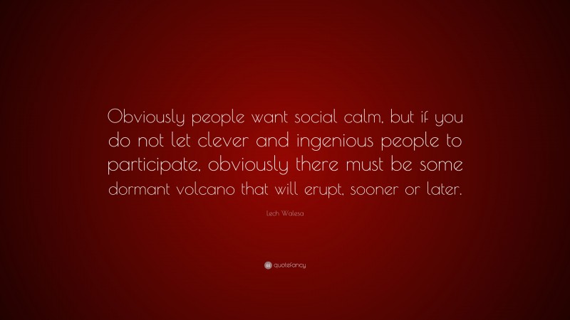 Lech Walesa Quote: “Obviously people want social calm, but if you do not let clever and ingenious people to participate, obviously there must be some dormant volcano that will erupt, sooner or later.”