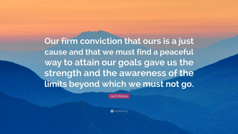 Lech Walesa Quote: “Our firm conviction that ours is a just cause and that we must find a peaceful way to attain our goals gave us the strength and the awareness of the limits beyond which we must not go.”