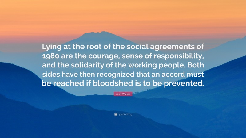 Lech Walesa Quote: “Lying at the root of the social agreements of 1980 are the courage, sense of responsibility, and the solidarity of the working people. Both sides have then recognized that an accord must be reached if bloodshed is to be prevented.”