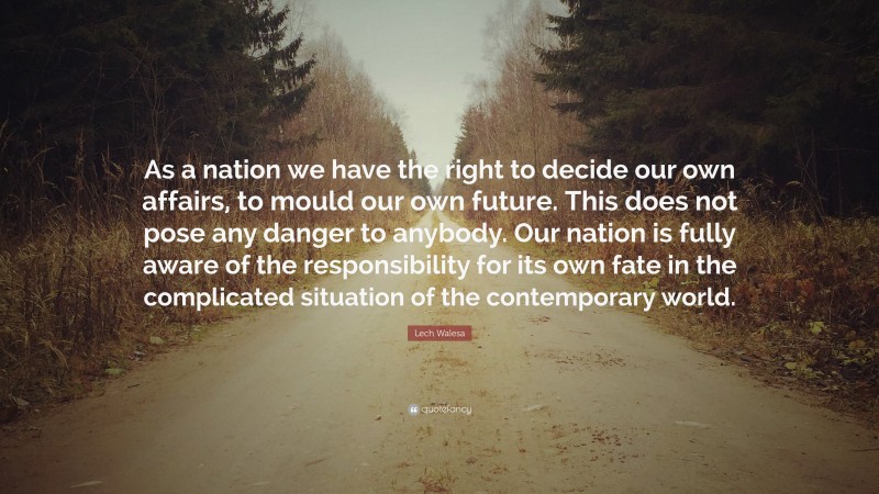 Lech Walesa Quote: “As a nation we have the right to decide our own affairs, to mould our own future. This does not pose any danger to anybody. Our nation is fully aware of the responsibility for its own fate in the complicated situation of the contemporary world.”