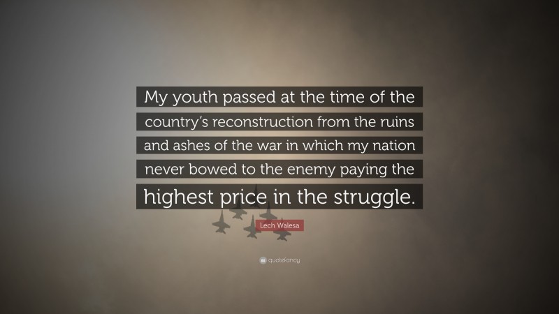 Lech Walesa Quote: “My youth passed at the time of the country’s reconstruction from the ruins and ashes of the war in which my nation never bowed to the enemy paying the highest price in the struggle.”
