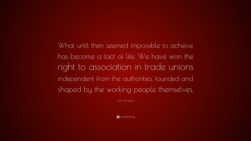 Lech Walesa Quote: “What until then seemed impossible to achieve has become a fact of life. We have won the right to association in trade unions independent from the authorities, founded and shaped by the working people themselves.”