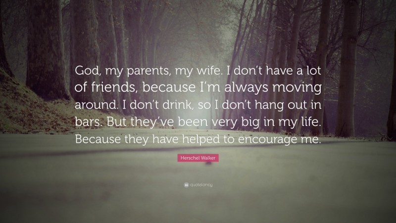 Herschel Walker Quote: “God, my parents, my wife. I don’t have a lot of friends, because I’m always moving around. I don’t drink, so I don’t hang out in bars. But they’ve been very big in my life. Because they have helped to encourage me.”