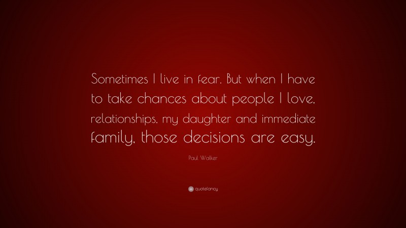 Paul Walker Quote: “Sometimes I live in fear. But when I have to take chances about people I love, relationships, my daughter and immediate family, those decisions are easy.”