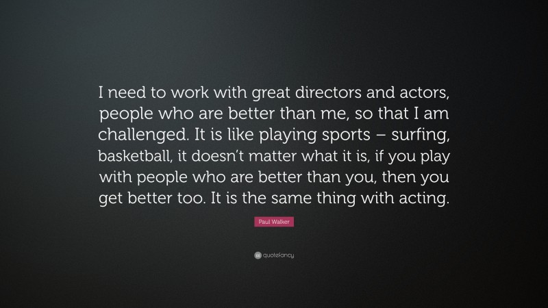 Paul Walker Quote: “I need to work with great directors and actors, people who are better than me, so that I am challenged. It is like playing sports – surfing, basketball, it doesn’t matter what it is, if you play with people who are better than you, then you get better too. It is the same thing with acting.”