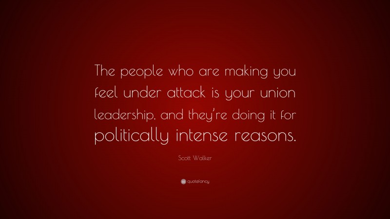 Scott Walker Quote: “The people who are making you feel under attack is your union leadership, and they’re doing it for politically intense reasons.”