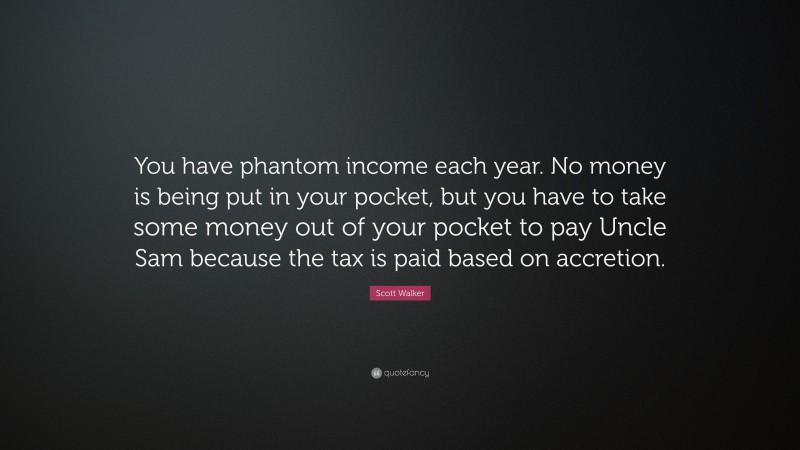 Scott Walker Quote: “You have phantom income each year. No money is being put in your pocket, but you have to take some money out of your pocket to pay Uncle Sam because the tax is paid based on accretion.”