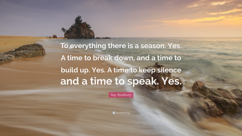 Ray Bradbury Quote: “To everything there is a season. Yes. A time to break down, and a time to build up. Yes. A time to keep silence and a time to speak. Yes.”