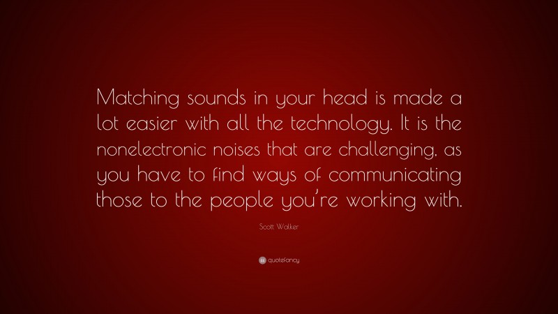 Scott Walker Quote: “Matching sounds in your head is made a lot easier with all the technology. It is the nonelectronic noises that are challenging, as you have to find ways of communicating those to the people you’re working with.”