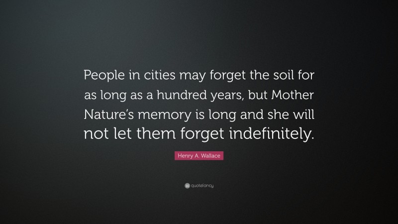 Henry A. Wallace Quote: “People in cities may forget the soil for as long as a hundred years, but Mother Nature’s memory is long and she will not let them forget indefinitely.”