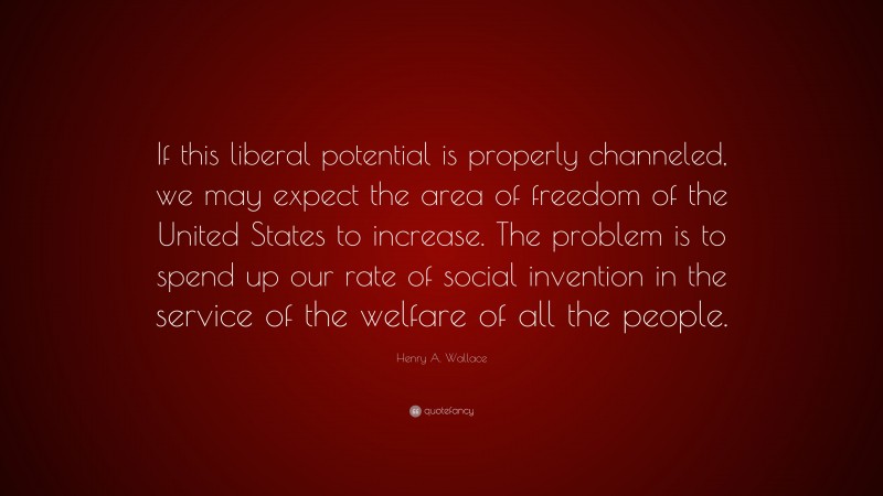 Henry A. Wallace Quote: “If this liberal potential is properly channeled, we may expect the area of freedom of the United States to increase. The problem is to spend up our rate of social invention in the service of the welfare of all the people.”