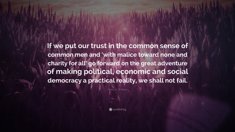 Henry A. Wallace Quote: “If we put our trust in the common sense of common men and ‘with malice toward none and charity for all’ go forward on the great adventure of making political, economic and social democracy a practical reality, we shall not fail.”