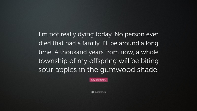 Ray Bradbury Quote: “I’m not really dying today. No person ever died that had a family. I’ll be around a long time. A thousand years from now, a whole township of my offspring will be biting sour apples in the gumwood shade.”