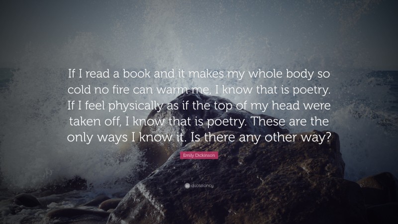 Emily Dickinson Quote: “If I read a book and it makes my whole body so cold no fire can warm me, I know that is poetry. If I feel physically as if the top of my head were taken off, I know that is poetry. These are the only ways I know it. Is there any other way?”