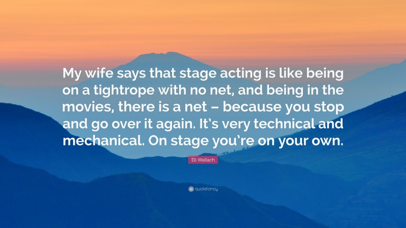 Eli Wallach Quote: “My wife says that stage acting is like being on a tightrope with no net, and being in the movies, there is a net – because you stop and go over it again. It’s very technical and mechanical. On stage you’re on your own.”