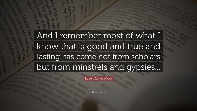 Robert James Waller Quote: “And I remember most of what I know that is good and true and lasting has come not from scholars but from minstrels and gypsies...”