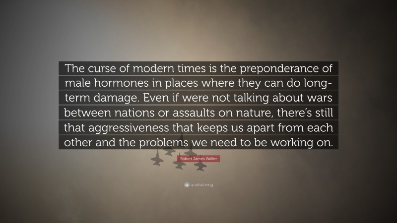 Robert James Waller Quote: “The curse of modern times is the preponderance of male hormones in places where they can do long-term damage. Even if were not talking about wars between nations or assaults on nature, there’s still that aggressiveness that keeps us apart from each other and the problems we need to be working on.”