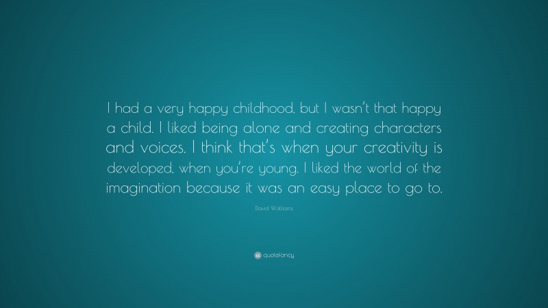 David Walliams Quote: “I had a very happy childhood, but I wasn’t that happy a child. I liked being alone and creating characters and voices. I think that’s when your creativity is developed, when you’re young. I liked the world of the imagination because it was an easy place to go to.”