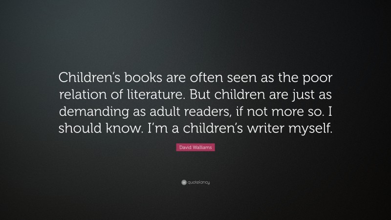 David Walliams Quote: “Children’s books are often seen as the poor relation of literature. But children are just as demanding as adult readers, if not more so. I should know. I’m a children’s writer myself.”