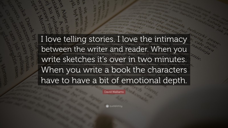 David Walliams Quote: “I love telling stories. I love the intimacy between the writer and reader. When you write sketches it’s over in two minutes. When you write a book the characters have to have a bit of emotional depth.”