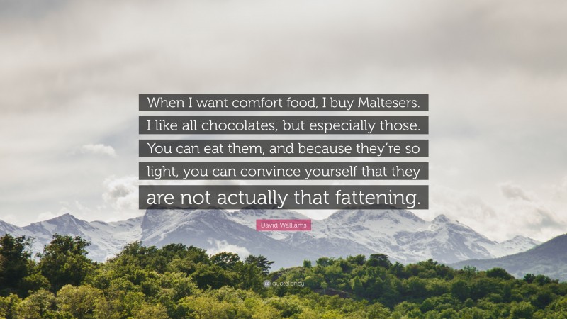 David Walliams Quote: “When I want comfort food, I buy Maltesers. I like all chocolates, but especially those. You can eat them, and because they’re so light, you can convince yourself that they are not actually that fattening.”