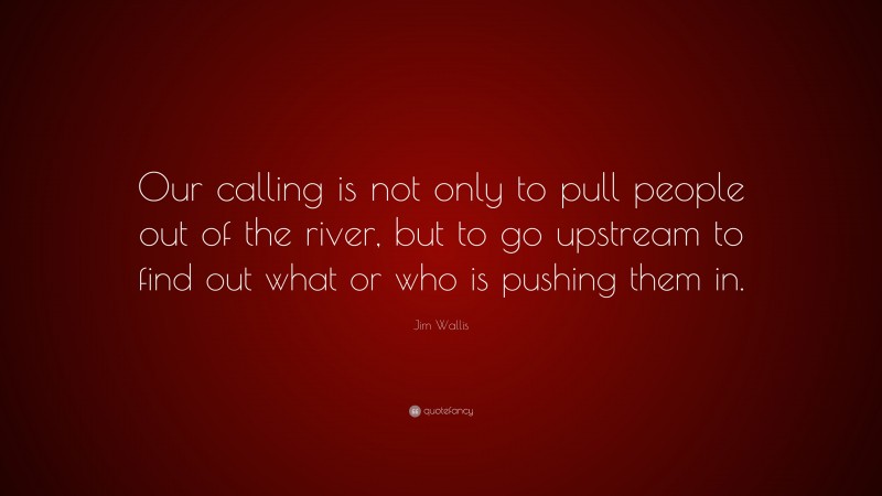 Jim Wallis Quote: “Our calling is not only to pull people out of the river, but to go upstream to find out what or who is pushing them in.”