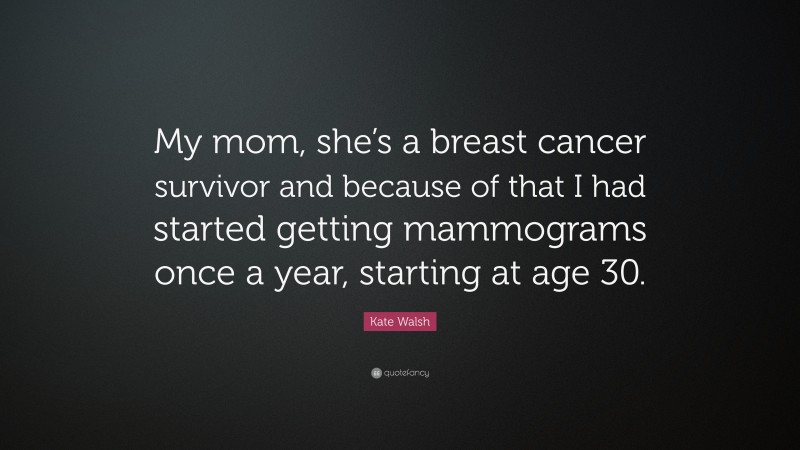 Kate Walsh Quote: “My mom, she’s a breast cancer survivor and because of that I had started getting mammograms once a year, starting at age 30.”