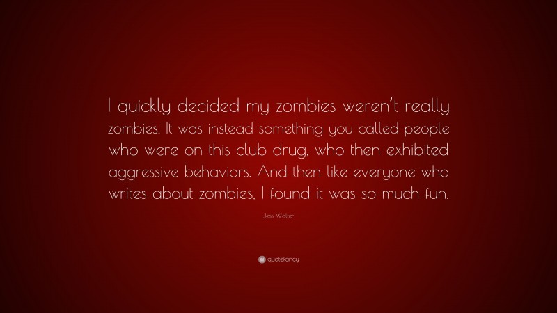Jess Walter Quote: “I quickly decided my zombies weren’t really zombies. It was instead something you called people who were on this club drug, who then exhibited aggressive behaviors. And then like everyone who writes about zombies, I found it was so much fun.”