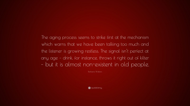 Barbara Walters Quote: “The aging process seems to strike first at the mechanism which warns that we have been talking too much and the listener is growing restless. The signal isn’t perfect at any age – drink, for instance, throws it right out of kilter – but it is almost non-existent in old people.”