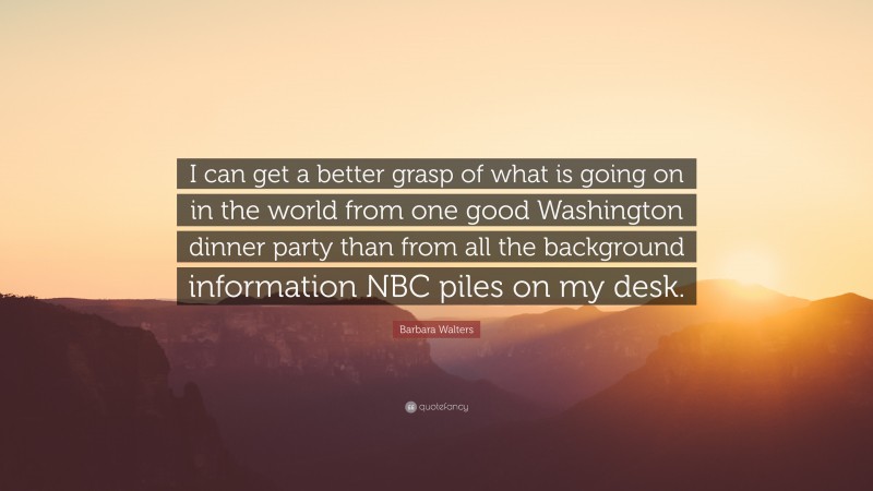 Barbara Walters Quote: “I can get a better grasp of what is going on in the world from one good Washington dinner party than from all the background information NBC piles on my desk.”