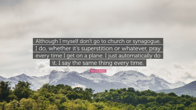 Barbara Walters Quote: “Although I myself don’t go to church or synagogue, I do, whether it’s superstition or whatever, pray every time I get on a plane. I just automatically do it. I say the same thing every time.”