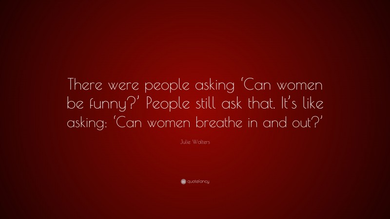 Julie Walters Quote: “There were people asking ‘Can women be funny?’ People still ask that. It’s like asking: ‘Can women breathe in and out?’”
