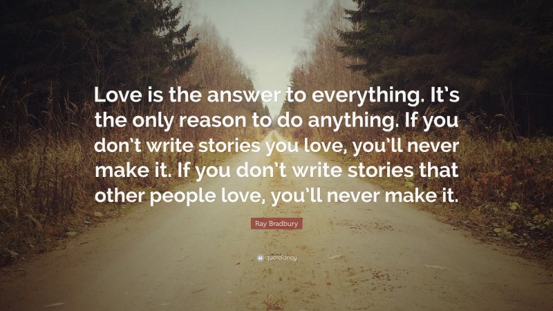 Ray Bradbury Quote: “Love is the answer to everything. It’s the only reason to do anything. If you don’t write stories you love, you’ll never make it. If you don’t write stories that other people love, you’ll never make it.”