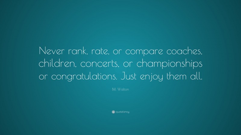 Bill Walton Quote: “Never rank, rate, or compare coaches, children, concerts, or championships or congratulations. Just enjoy them all.”