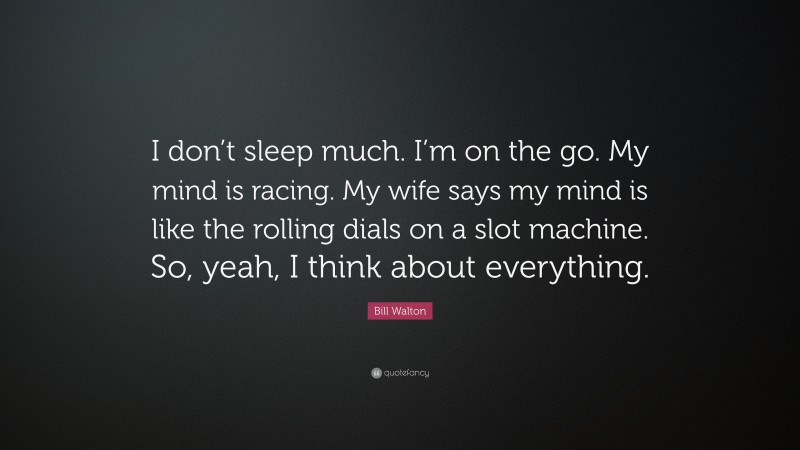 Bill Walton Quote: “I don’t sleep much. I’m on the go. My mind is racing. My wife says my mind is like the rolling dials on a slot machine. So, yeah, I think about everything.”