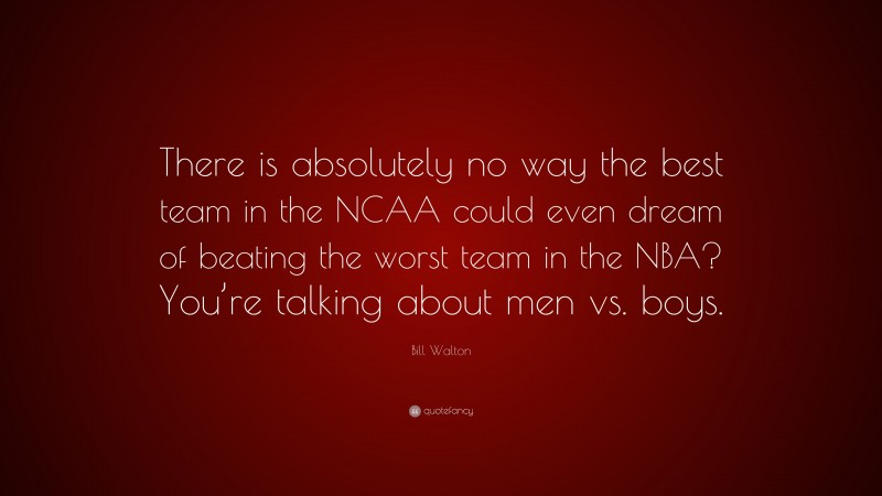 Bill Walton Quote: “There is absolutely no way the best team in the NCAA could even dream of beating the worst team in the NBA? You’re talking about men vs. boys.”
