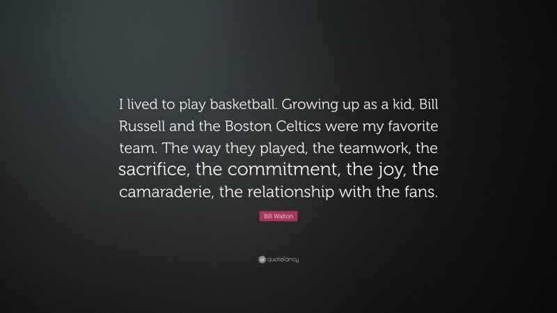 Bill Walton Quote: “I lived to play basketball. Growing up as a kid, Bill Russell and the Boston Celtics were my favorite team. The way they played, the teamwork, the sacrifice, the commitment, the joy, the camaraderie, the relationship with the fans.”