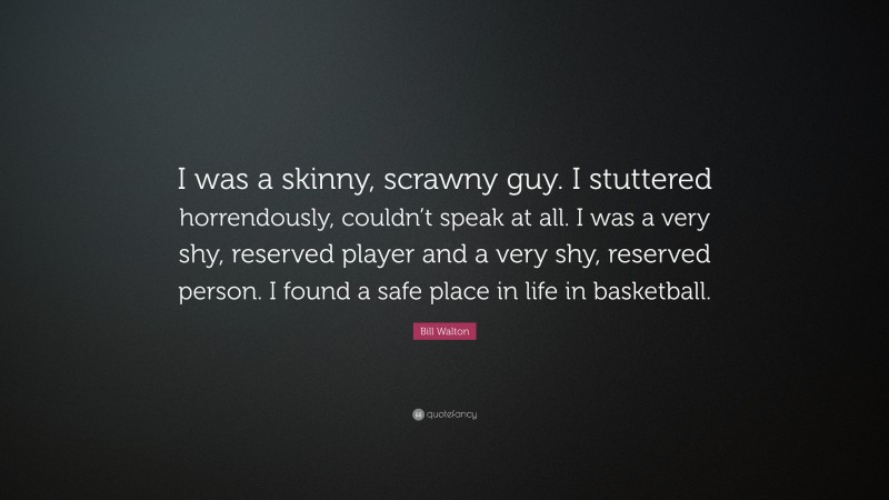 Bill Walton Quote: “I was a skinny, scrawny guy. I stuttered horrendously, couldn’t speak at all. I was a very shy, reserved player and a very shy, reserved person. I found a safe place in life in basketball.”
