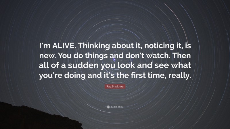 Ray Bradbury Quote: “I’m ALIVE. Thinking about it, noticing it, is new. You do things and don’t watch. Then all of a sudden you look and see what you’re doing and it’s the first time, really.”
