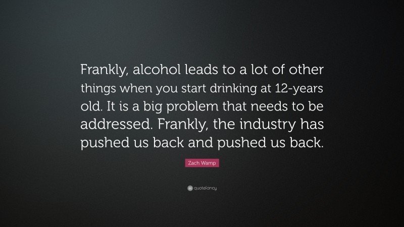Zach Wamp Quote: “Frankly, alcohol leads to a lot of other things when you start drinking at 12-years old. It is a big problem that needs to be addressed. Frankly, the industry has pushed us back and pushed us back.”