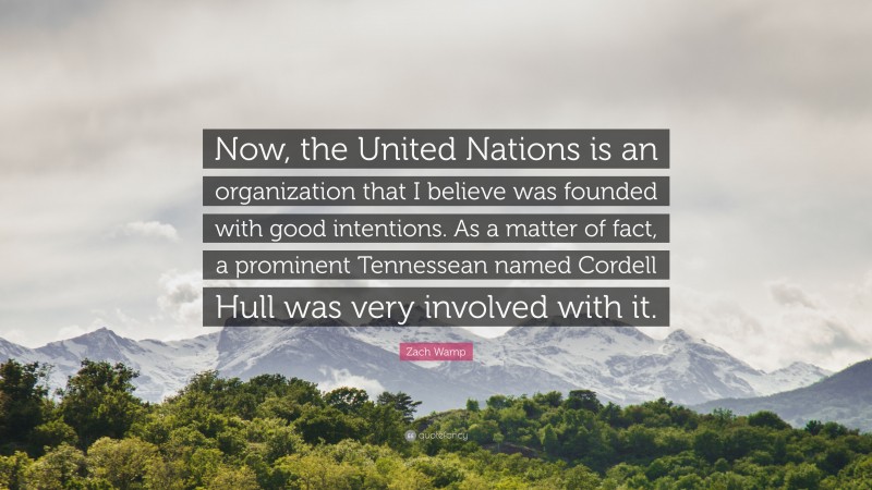 Zach Wamp Quote: “Now, the United Nations is an organization that I believe was founded with good intentions. As a matter of fact, a prominent Tennessean named Cordell Hull was very involved with it.”