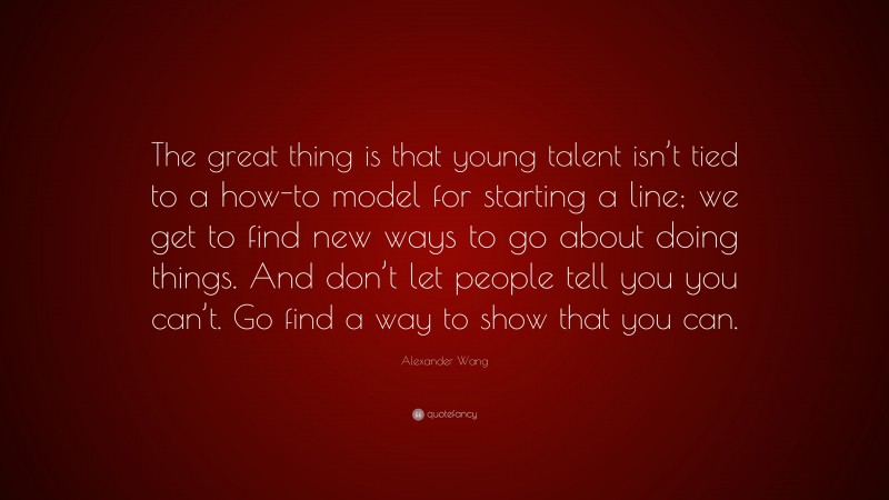 Alexander Wang Quote: “The great thing is that young talent isn’t tied to a how-to model for starting a line; we get to find new ways to go about doing things. And don’t let people tell you you can’t. Go find a way to show that you can.”