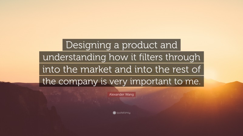 Alexander Wang Quote: “Designing a product and understanding how it filters through into the market and into the rest of the company is very important to me.”