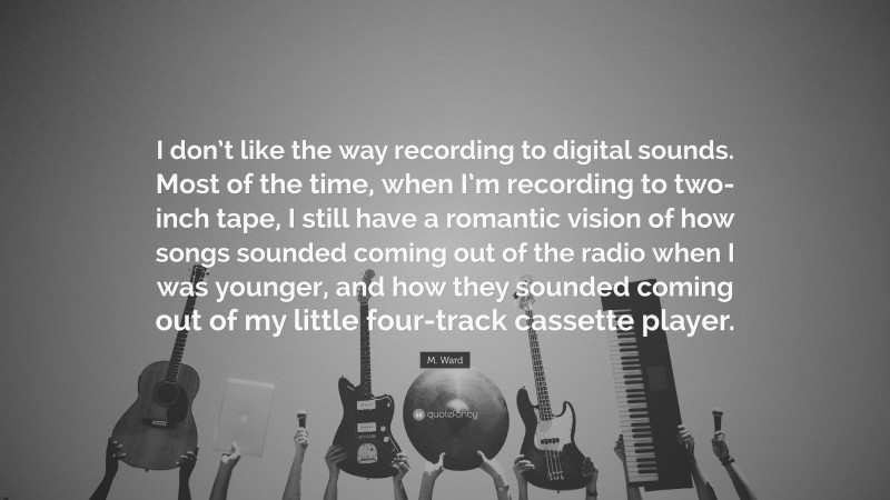 M. Ward Quote: “I don’t like the way recording to digital sounds. Most of the time, when I’m recording to two-inch tape, I still have a romantic vision of how songs sounded coming out of the radio when I was younger, and how they sounded coming out of my little four-track cassette player.”
